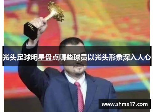 光头足球明星盘点哪些球员以光头形象深入人心