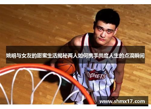 姚明与女友的甜蜜生活揭秘两人如何携手共度人生的点滴瞬间