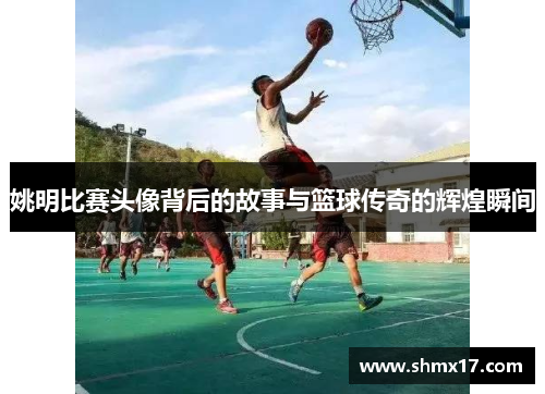 姚明比赛头像背后的故事与篮球传奇的辉煌瞬间